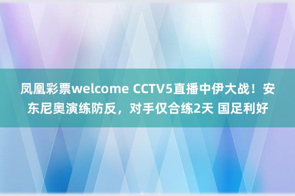 凤凰彩票welcome CCTV5直播中伊大战！安东尼奥演练防反，对手仅合练2天 国足利好