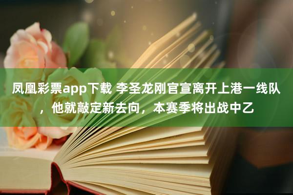 凤凰彩票app下载 李圣龙刚官宣离开上港一线队，他就敲定新去向，本赛季将出战中乙