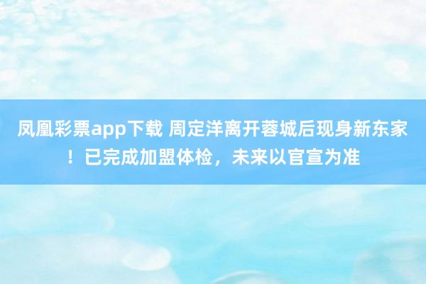 凤凰彩票app下载 周定洋离开蓉城后现身新东家！已完成加盟体检，未来以官宣为准