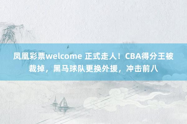 凤凰彩票welcome 正式走人！CBA得分王被裁掉，黑马球队更换外援，冲击前八