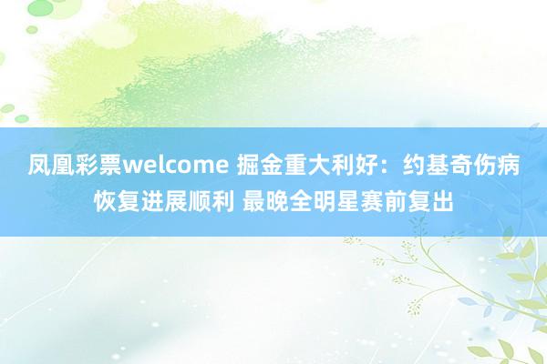 凤凰彩票welcome 掘金重大利好：约基奇伤病恢复进展顺利 最晚全明星赛前复出