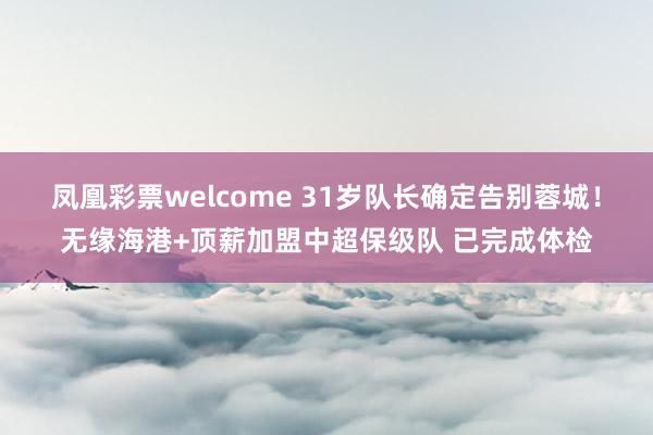 凤凰彩票welcome 31岁队长确定告别蓉城！无缘海港+顶薪加盟中超保级队 已完成体检