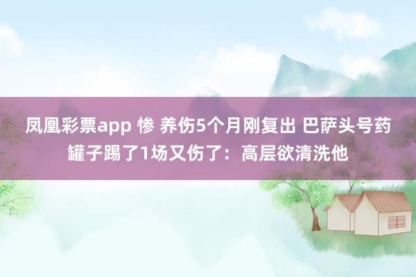 凤凰彩票app 惨 养伤5个月刚复出 巴萨头号药罐子踢了1场又伤了：高层欲清洗他