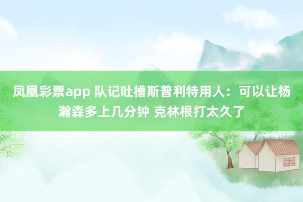 凤凰彩票app 队记吐槽斯普利特用人：可以让杨瀚森多上几分钟 克林根打太久了