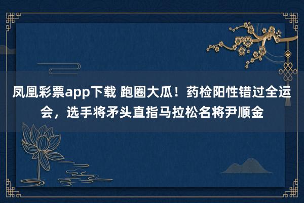 凤凰彩票app下载 跑圈大瓜！药检阳性错过全运会，选手将矛头直指马拉松名将尹顺金