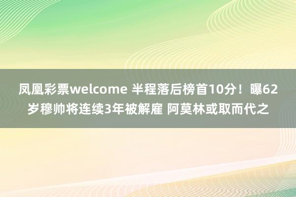 凤凰彩票welcome 半程落后榜首10分！曝62岁穆帅将连续3年被解雇 阿莫林或取而代之