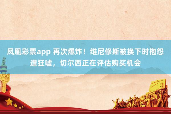 凤凰彩票app 再次爆炸！维尼修斯被换下时抱怨遭狂嘘，切尔西正在评估购买机会