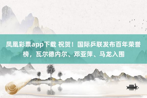 凤凰彩票app下载 祝贺!国际乒联发布百年荣誉榜,瓦尔德内尔、邓亚萍、马龙入围