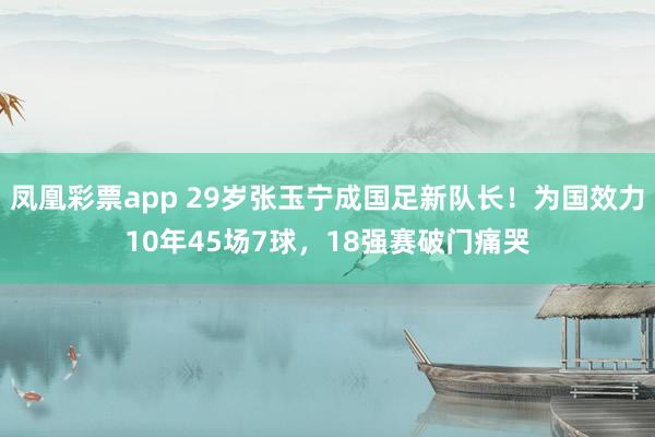 凤凰彩票app 29岁张玉宁成国足新队长！为国效力10年45场7球，18强赛破门痛哭