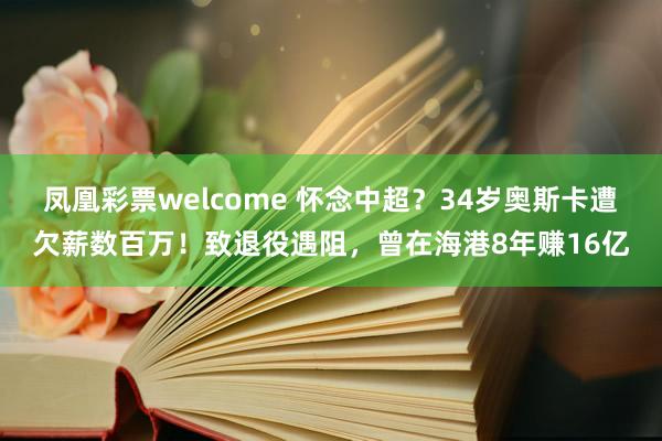 凤凰彩票welcome 怀念中超？34岁奥斯卡遭欠薪数百万！致退役遇阻，曾在海港8年赚16亿