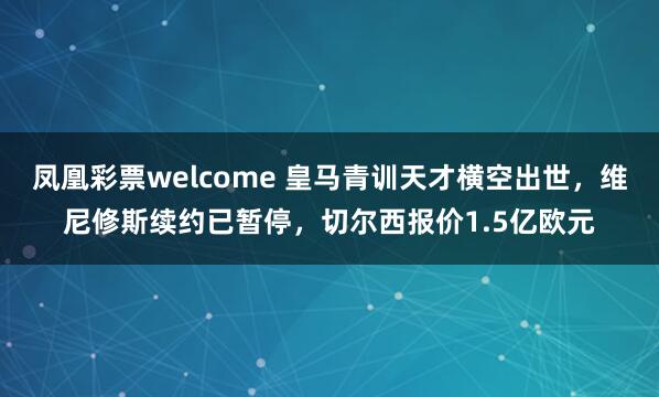 凤凰彩票welcome 皇马青训天才横空出世，维尼修斯续约已暂停，切尔西报价1.5亿欧元