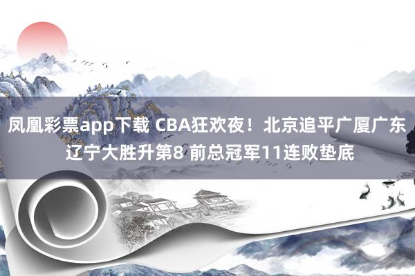 凤凰彩票app下载 CBA狂欢夜！北京追平广厦广东 辽宁大胜升第8 前总冠军11连败垫底
