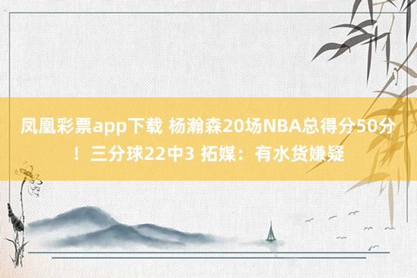 凤凰彩票app下载 杨瀚森20场NBA总得分50分！三分球22中3 拓媒：有水货嫌疑