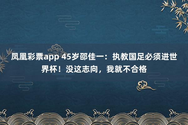 凤凰彩票app 45岁邵佳一：执教国足必须进世界杯！没这志向，我就不合格