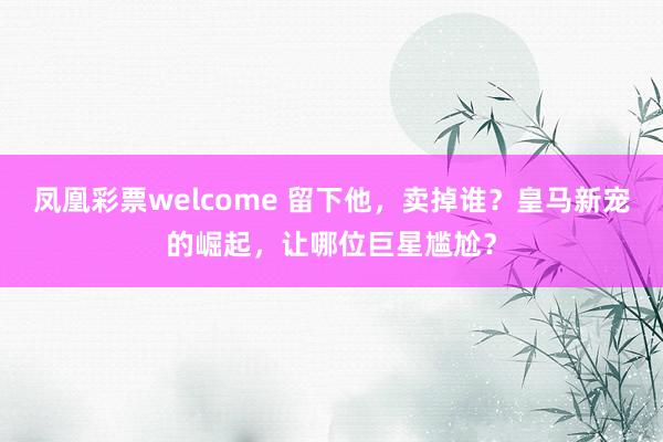 凤凰彩票welcome 留下他，卖掉谁？皇马新宠的崛起，让哪位巨星尴尬？