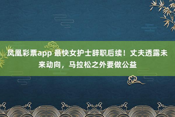 凤凰彩票app 最快女护士辞职后续！丈夫透露未来动向，马拉松之外要做公益