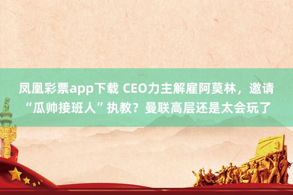 凤凰彩票app下载 CEO力主解雇阿莫林，邀请“瓜帅接班人”执教？曼联高层还是太会玩了