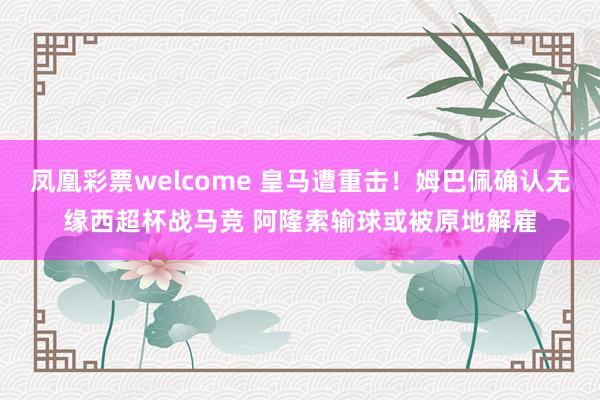 凤凰彩票welcome 皇马遭重击！姆巴佩确认无缘西超杯战马竞 阿隆索输球或被原地解雇