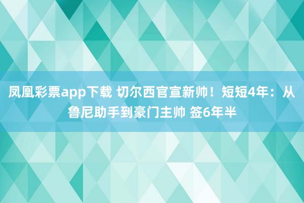凤凰彩票app下载 切尔西官宣新帅！短短4年：从鲁尼助手到豪门主帅 签6年半