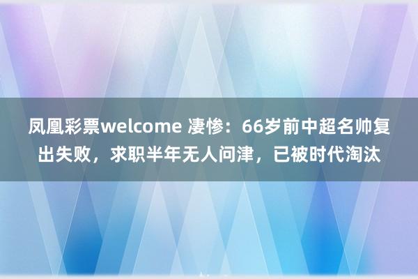 凤凰彩票welcome 凄惨：66岁前中超名帅复出失败，求职半年无人问津，已被时代淘汰