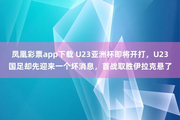 凤凰彩票app下载 U23亚洲杯即将开打，U23国足却先迎来一个坏消息，首战取胜伊拉克悬了