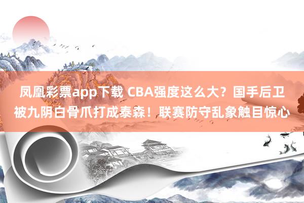 凤凰彩票app下载 CBA强度这么大？国手后卫被九阴白骨爪打成泰森！联赛防守乱象触目惊心