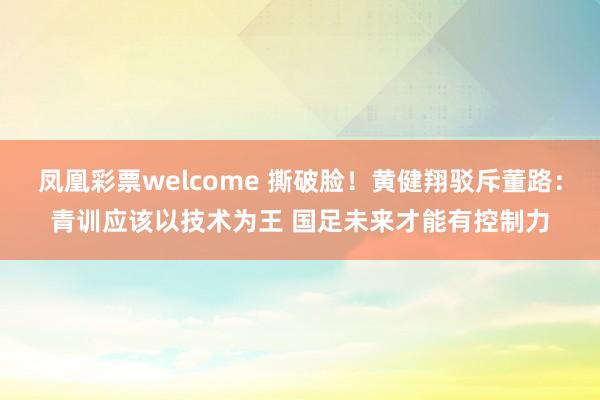 凤凰彩票welcome 撕破脸！黄健翔驳斥董路：青训应该以技术为王 国足未来才能有控制力