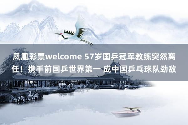 凤凰彩票welcome 57岁国乒冠军教练突然离任！携手前国乒世界第一 成中国乒乓球队劲敌