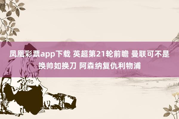 凤凰彩票app下载 英超第21轮前瞻 曼联可不是换帅如换刀 阿森纳复仇利物浦