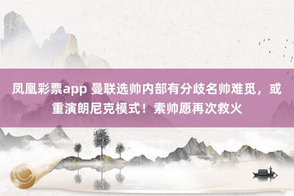 凤凰彩票app 曼联选帅内部有分歧名帅难觅，或重演朗尼克模式！索帅愿再次救火