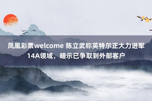 凤凰彩票welcome 陈立武称英特尔正大力进军14A领域，暗示已争取到外部客户