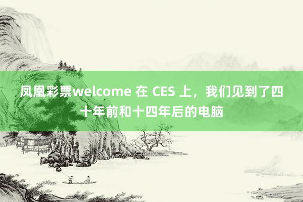 凤凰彩票welcome 在 CES 上，我们见到了四十年前和十四年后的电脑