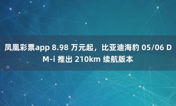 凤凰彩票app 8.98 万元起，比亚迪海豹 05/06 DM-i 推出 210km 续航版本