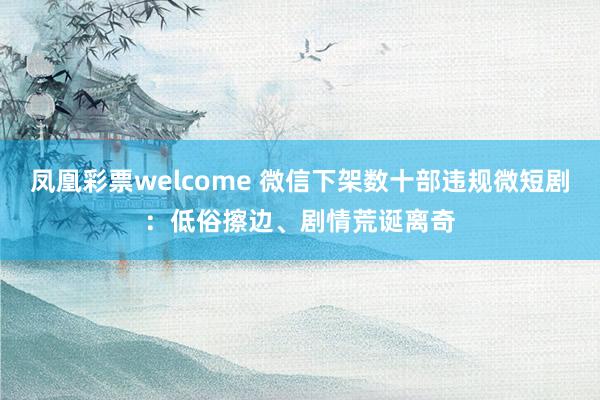 凤凰彩票welcome 微信下架数十部违规微短剧：低俗擦边、剧情荒诞离奇