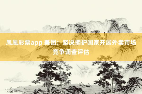 凤凰彩票app 美团：坚决拥护国家开展外卖市场竞争调查评估