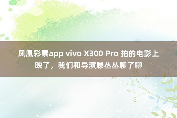 凤凰彩票app vivo X300 Pro 拍的电影上映了，我们和导演滕丛丛聊了聊