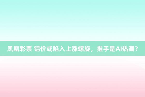 凤凰彩票 铝价或陷入上涨螺旋，推手是AI热潮？