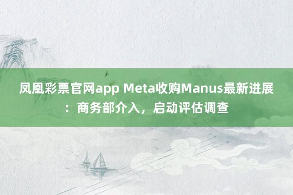 凤凰彩票官网app Meta收购Manus最新进展：商务部介入，启动评估调查