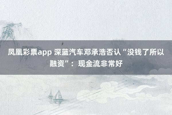 凤凰彩票app 深蓝汽车邓承浩否认“没钱了所以融资”：现金流非常好