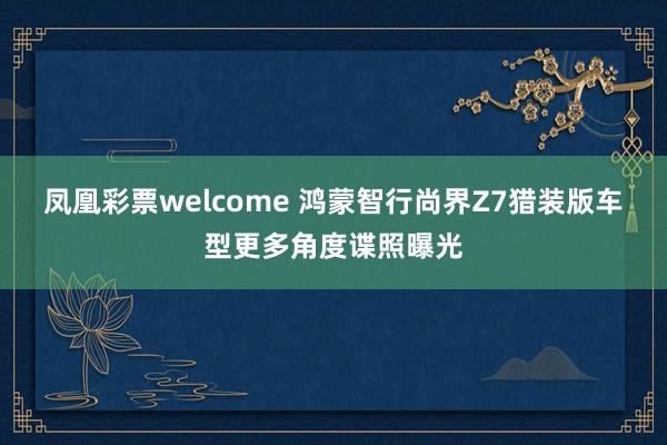 凤凰彩票welcome 鸿蒙智行尚界Z7猎装版车型更多角度谍照曝光