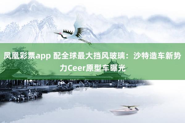 凤凰彩票app 配全球最大挡风玻璃：沙特造车新势力Ceer原型车曝光