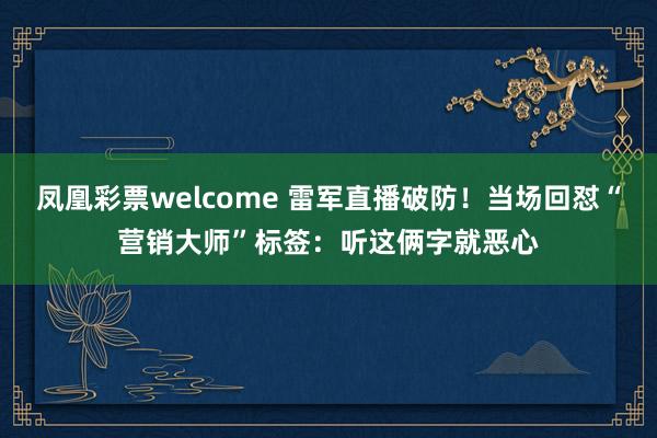 凤凰彩票welcome 雷军直播破防！当场回怼“营销大师”标签：听这俩字就恶心