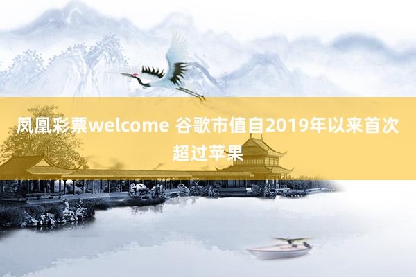 凤凰彩票welcome 谷歌市值自2019年以来首次超过苹果