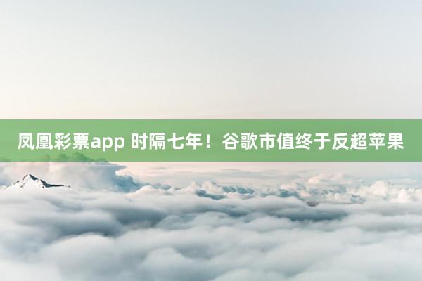 凤凰彩票app 时隔七年！谷歌市值终于反超苹果