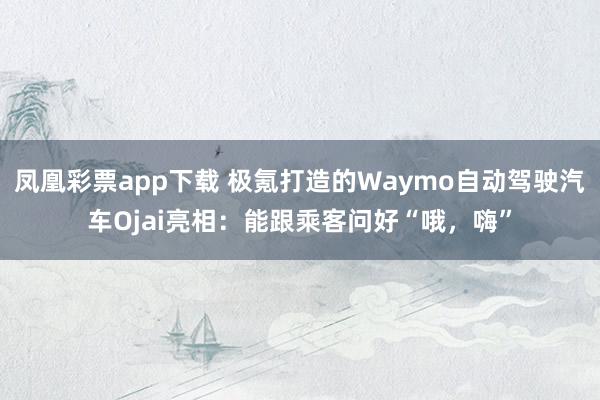 凤凰彩票app下载 极氪打造的Waymo自动驾驶汽车Ojai亮相：能跟乘客问好“哦，嗨”