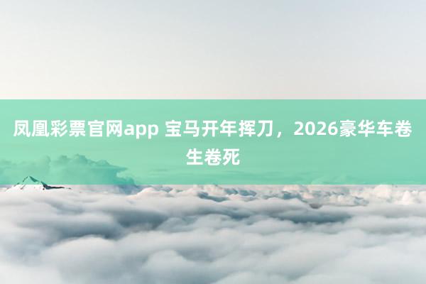 凤凰彩票官网app 宝马开年挥刀，2026豪华车卷生卷死