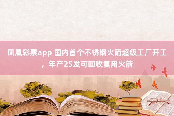 凤凰彩票app 国内首个不锈钢火箭超级工厂开工,年产25发可回收复用火箭