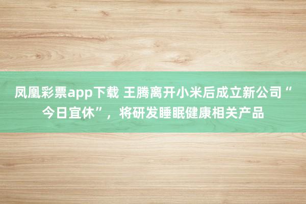 凤凰彩票app下载 王腾离开小米后成立新公司“今日宜休”，将研发睡眠健康相关产品