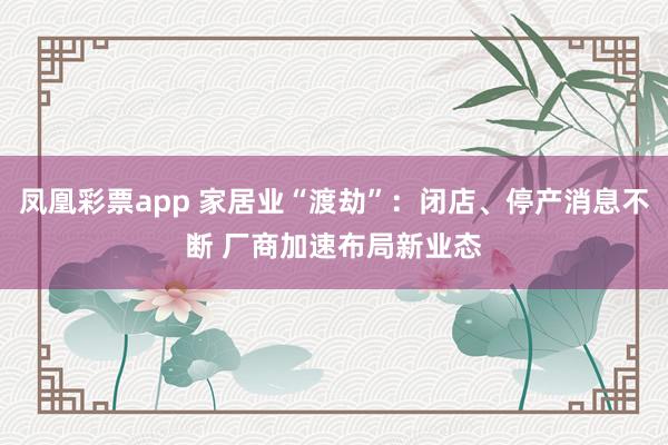 凤凰彩票app 家居业“渡劫”：闭店、停产消息不断 厂商加速布局新业态