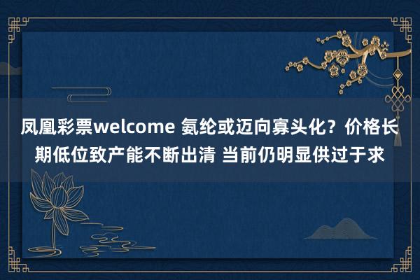 凤凰彩票welcome 氨纶或迈向寡头化？价格长期低位致产能不断出清 当前仍明显供过于求